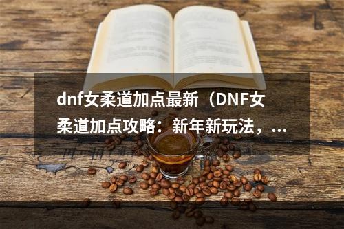 dnf女柔道加点最新（DNF女柔道加点攻略：新年新玩法，迎接更强大的自己！）