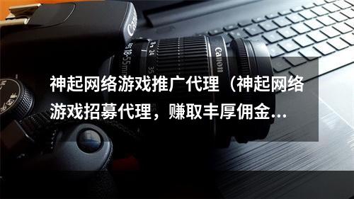 神起网络游戏推广代理（神起网络游戏招募代理，赚取丰厚佣金，一起打造最具人气的游戏社区）