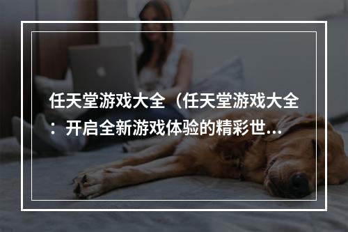 任天堂游戏大全（任天堂游戏大全：开启全新游戏体验的精彩世界）