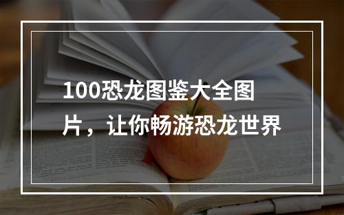 100恐龙图鉴大全图片，让你畅游恐龙世界