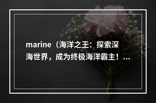 marine（海洋之王：探索深海世界，成为终极海洋霸主！）