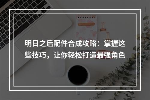 明日之后配件合成攻略：掌握这些技巧，让你轻松打造最强角色