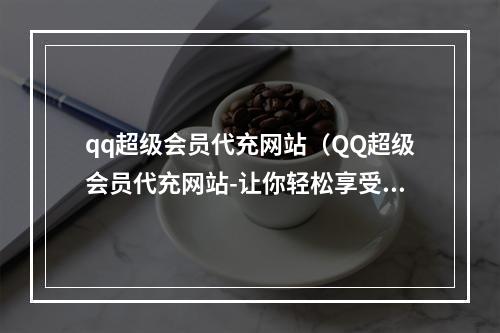 qq超级会员代充网站（QQ超级会员代充网站-让你轻松享受QQ超级会员）