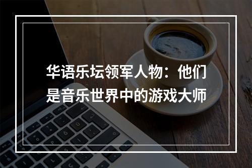 华语乐坛领军人物：他们是音乐世界中的游戏大师