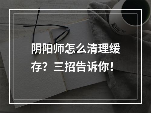 阴阳师怎么清理缓存？三招告诉你！