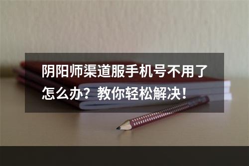 阴阳师渠道服手机号不用了怎么办？教你轻松解决！