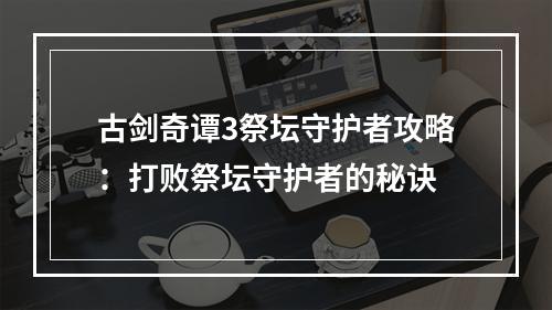 古剑奇谭3祭坛守护者攻略：打败祭坛守护者的秘诀