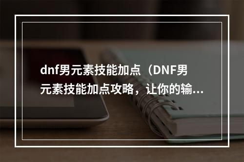 dnf男元素技能加点（DNF男元素技能加点攻略，让你的输出飞升！）