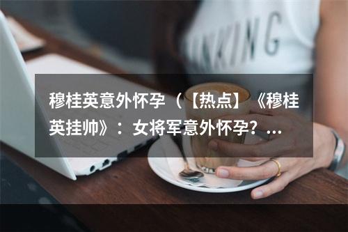 穆桂英意外怀孕（【热点】《穆桂英挂帅》：女将军意外怀孕？）