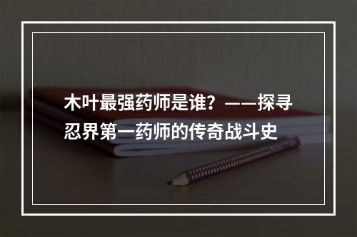 木叶最强药师是谁？——探寻忍界第一药师的传奇战斗史