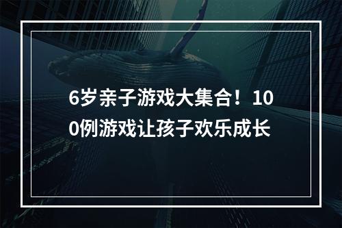 6岁亲子游戏大集合！100例游戏让孩子欢乐成长