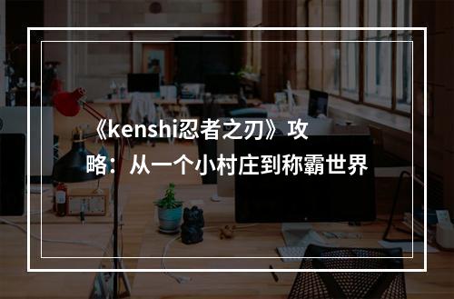 《kenshi忍者之刃》攻略：从一个小村庄到称霸世界