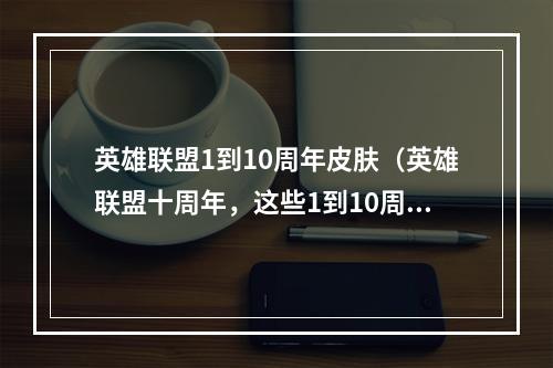 英雄联盟1到10周年皮肤（英雄联盟十周年，这些1到10周年皮肤你不得不知道！）