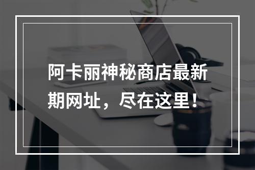 阿卡丽神秘商店最新期网址，尽在这里！