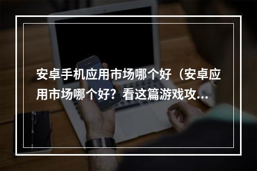 安卓手机应用市场哪个好（安卓应用市场哪个好？看这篇游戏攻略，告诉你最佳选择！）