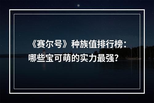 《赛尔号》种族值排行榜：哪些宝可萌的实力最强？