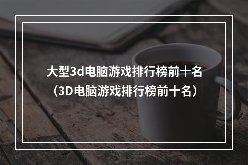 大型3d电脑游戏排行榜前十名（3D电脑游戏排行榜前十名）