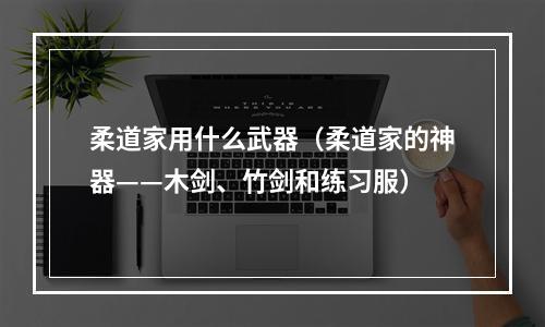 柔道家用什么武器（柔道家的神器——木剑、竹剑和练习服）