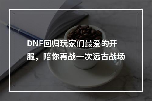 DNF回归玩家们最爱的开服，陪你再战一次远古战场