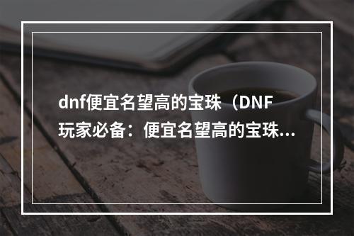 dnf便宜名望高的宝珠（DNF玩家必备：便宜名望高的宝珠大盘点）