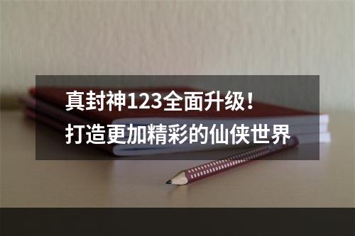 真封神123全面升级！打造更加精彩的仙侠世界