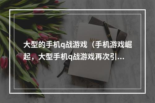 大型的手机q战游戏（手机游戏崛起，大型手机q战游戏再次引爆游戏界）