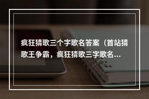 疯狂猜歌三个字歌名答案（首站猜歌王争霸，疯狂猜歌三字歌名答案揭晓！）