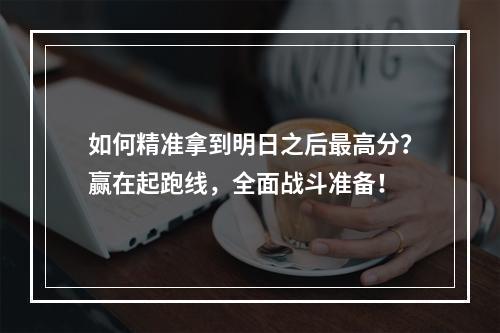 如何精准拿到明日之后最高分？赢在起跑线，全面战斗准备！