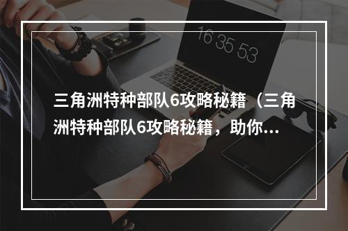 三角洲特种部队6攻略秘籍（三角洲特种部队6攻略秘籍，助你成为顶尖特种兵）