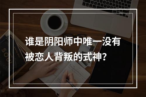 谁是阴阳师中唯一没有被恋人背叛的式神？