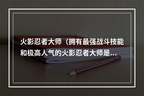 火影忍者大师（拥有最强战斗技能和极高人气的火影忍者大师是众多日系游戏迷热衷的游戏之一。今天，我们来深