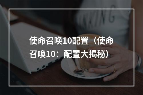 使命召唤10配置（使命召唤10：配置大揭秘）