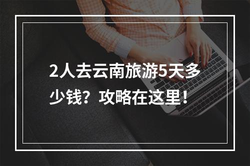 2人去云南旅游5天多少钱？攻略在这里！