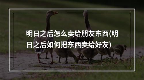 明日之后怎么卖给朋友东西(明日之后如何把东西卖给好友)