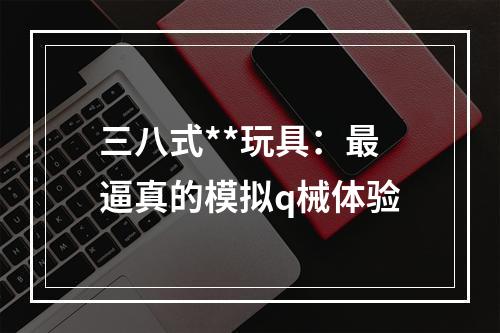 三八式**玩具：最逼真的模拟q械体验