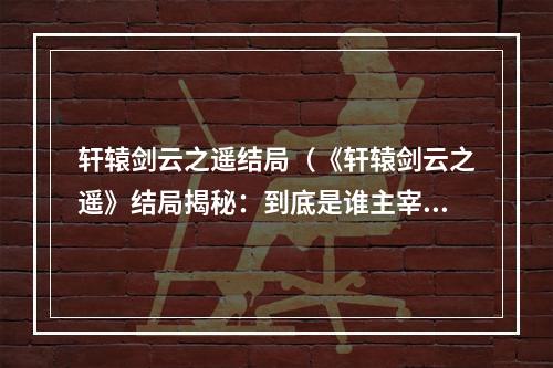 轩辕剑云之遥结局（《轩辕剑云之遥》结局揭秘：到底是谁主宰九州风云？）