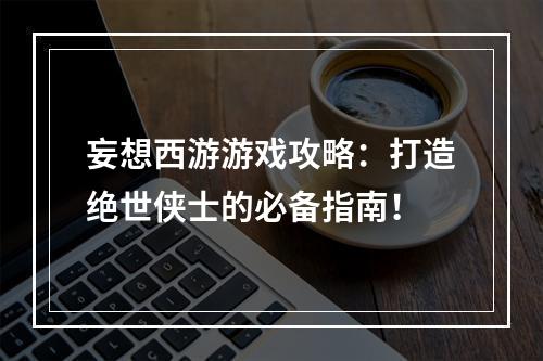 妄想西游游戏攻略：打造绝世侠士的必备指南！