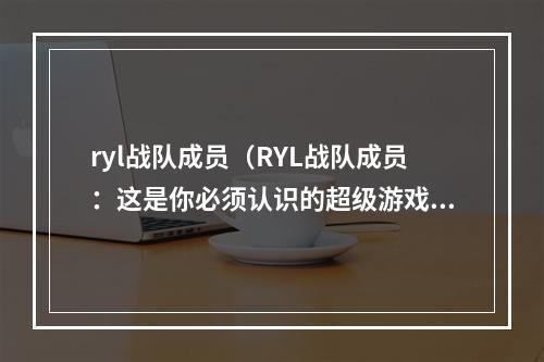 ryl战队成员（RYL战队成员：这是你必须认识的超级游戏选手）