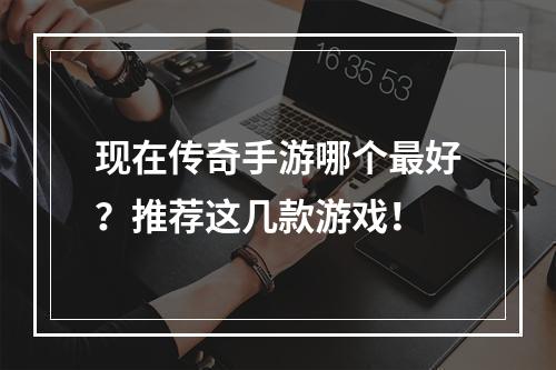 现在传奇手游哪个最好？推荐这几款游戏！