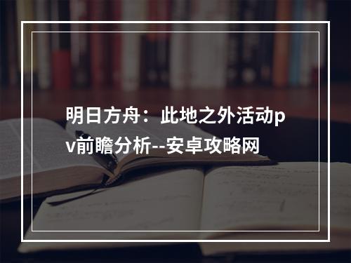 明日方舟：此地之外活动pv前瞻分析--安卓攻略网