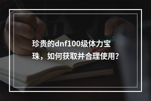 珍贵的dnf100级体力宝珠，如何获取并合理使用？