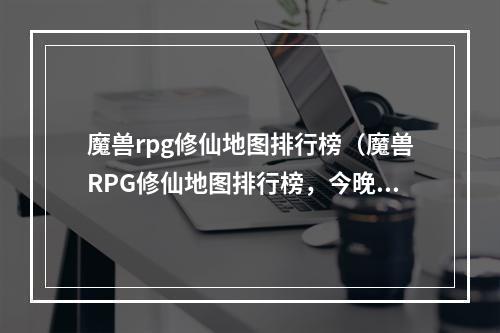 魔兽rpg修仙地图排行榜（魔兽RPG修仙地图排行榜，今晚来一波升级攻略！）