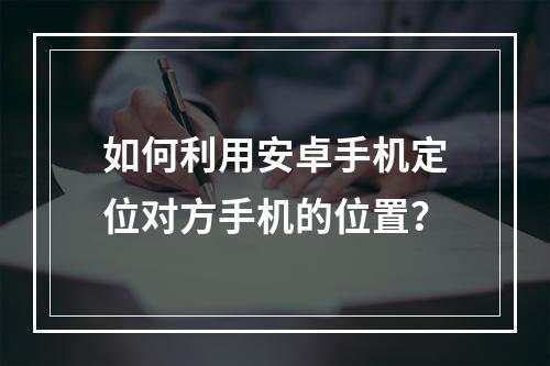 如何利用安卓手机定位对方手机的位置？