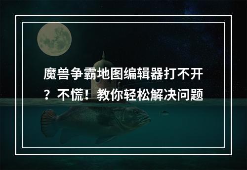 魔兽争霸地图编辑器打不开？不慌！教你轻松解决问题