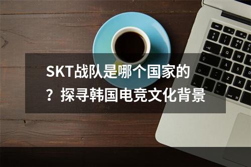 SKT战队是哪个国家的？探寻韩国电竞文化背景