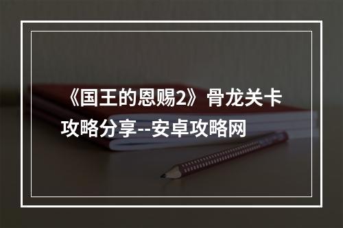 《国王的恩赐2》骨龙关卡攻略分享--安卓攻略网