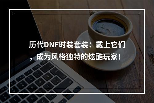 历代DNF时装套装：戴上它们，成为风格独特的炫酷玩家！