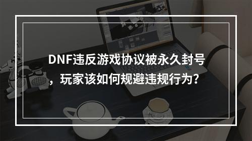 DNF违反游戏协议被永久封号，玩家该如何规避违规行为？