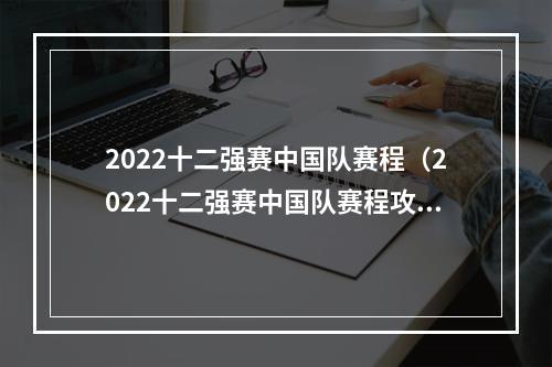 2022十二强赛中国队赛程（2022十二强赛中国队赛程攻略：夺冠之旅从这里开始）