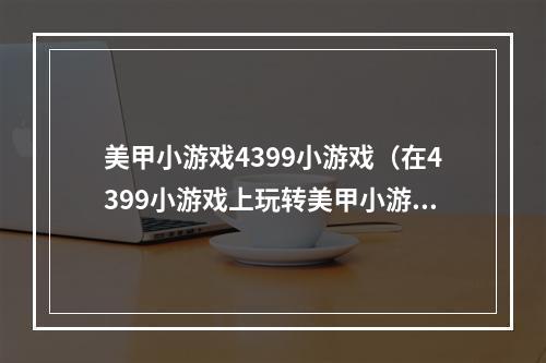 美甲小游戏4399小游戏（在4399小游戏上玩转美甲小游戏，让你的美甲梦想成真！）